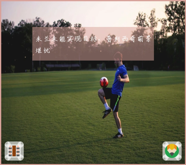 米兰未能实现目标，普利西奇前景堪忧