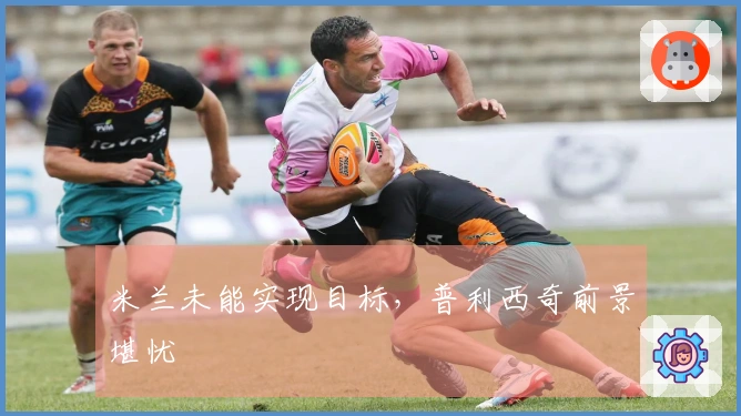 米兰未能实现目标，普利西奇前景堪忧